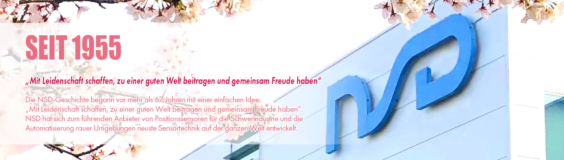 SEIT 1955 „Mit Leidenschaft schaffen, zu einer guten Welt beitragen und gemeinsam Freude haben“ Die NSD-Geschichte begann vor mehr als 67 Jahren mit einer einfachen Idee: „Mit Leidenschaft schaffen, zu einer guten Welt beitragen und gemeinsam Freude haben“. NSD hat sich zum führenden Anbieter von Positionssensoren für die Schwerindustrie und die Automatisierung rauer Umgebungen neuste Sensortechnik auf der ganzen Welt entwickelt.