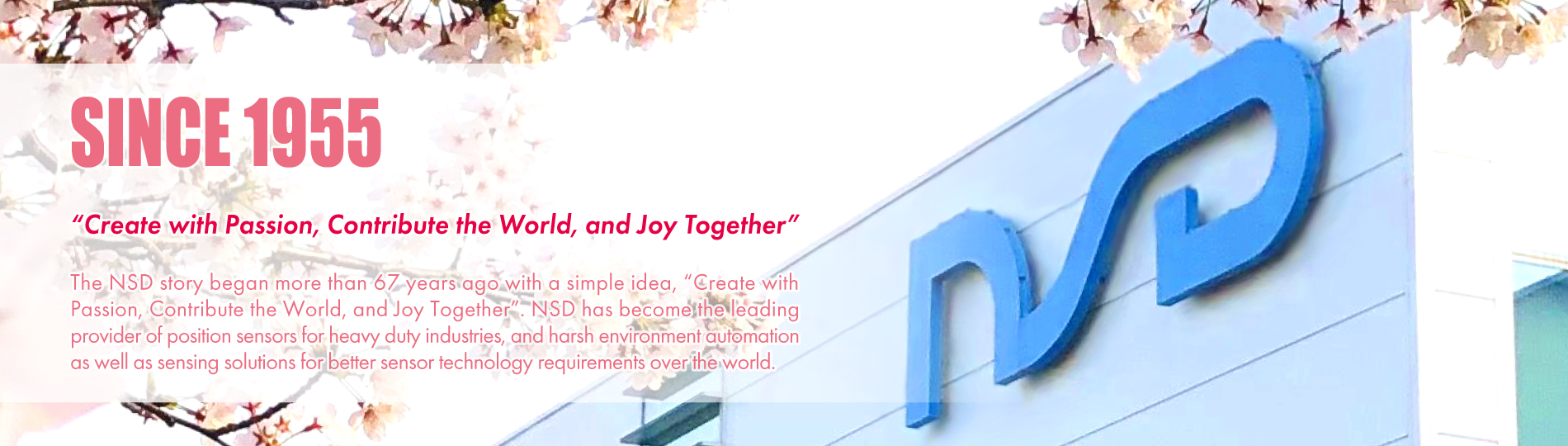 SINCE 1955 “Create with Passion, Contribute the World, and Joy Together” The NSD story began more than 67 years ago with a simple idea, “Create with Passion, Contribute the World, and Joy Together”. NSD has become the leading provider of position sensors for heavy duty industries, and harsh environment automation as well as sensing solutions for better sensor technology requirements over the world.