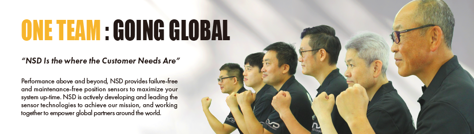 ONE TEAM : GOING GLOBAL “NSD Is the where the Customer Needs Are” Performance above and beyond, NSD provides failure-free and maintenance-free position sensors to maximize your system up-time. NSD is actively developing and leading the sensor technologies to achieve our mission, and working together to empower global partners around the world.