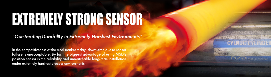 EXTREMELY STRONG SENSOR “Outstanding Durability in Extremely Harshest Environments” In the competitiveness of the steel market today, down-time due to sensor failure is unacceptable. By far, the biggest advantage of using NSD’s position sensor is the reliability and unmatchable long-term installation under extremely harshest process environments.