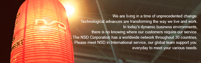 We are living in a time of unprecedented change. Technological advances are transforming the way we live and work. In today’s dynamic business environments, there is no knowing where our customers require our service. The NSD Corporation has a worldwide network throughout 30 countries. Please meet NSD in International service, our global team support you everyday to meet your various needs.